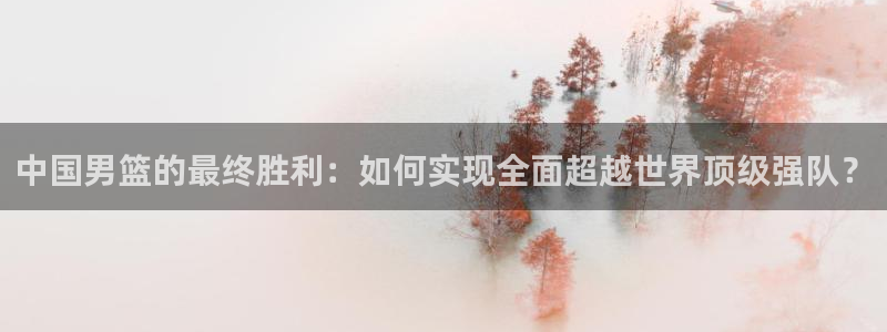 足球世界杯赛程:中国男篮的最终胜利:如何实现全面超越世界顶级强队?